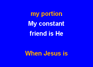 my portion
My constant

friend is He

When Jesus is