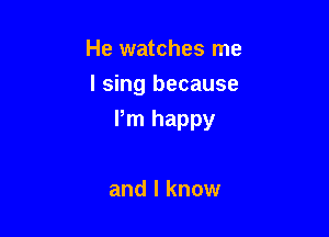 He watches me
I sing because

Pm happy

and I know