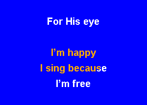 For His eye

Pm happy

I sing because
Pm free