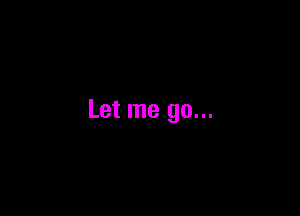 Let me go...
