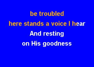 be troubled
here stands a voice I hear

And resting

on His goodness
