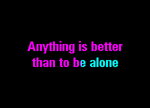 Anything is better

than to be alone