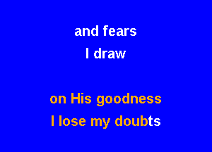 and fears
I draw

on His goodness
I lose my doubts
