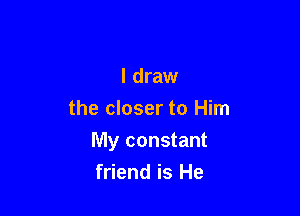 I draw
the closer to Him

My constant
friend is He