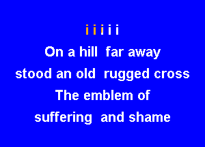 On a hill far away

stood an old rugged cross
The emblem of
suffering and shame