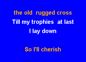 the old rugged cross

Till my trophies at last
I lay down

So I'll cherish