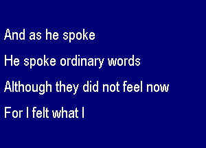 And as he spoke

He spoke ordinary words

Although they did not feel now
For I felt whatl