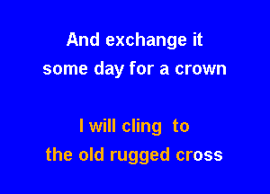 And exchange it
some day for a crown

I will cling to

the old rugged cross