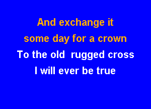 And exchange it
some day for a crown

To the old rugged cross
I will ever be true
