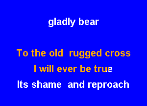 gladly bear

To the old rugged cross
I will ever be true
Its shame and reproach