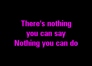 There's nothing

you can say
Nothing you can do