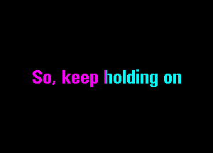 So, keep holding on