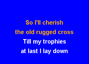 So I'll cherish

the old rugged cross
Till my trophies
at last I lay down