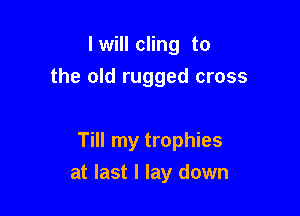 I will cling to
the old rugged cross

Till my trophies

at last I lay down