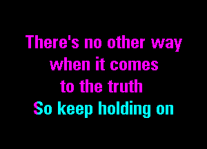 There's no other way
when it comes

to the truth
So keep holding on