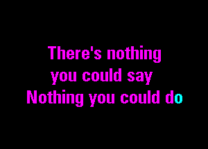 There's nothing

you could say
Nothing you could do