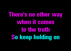 There's no other way
when it comes

to the truth
So keep holding on