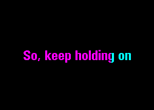 So, keep holding on