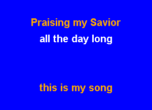 Praising my Savior
all the day long

this is my song