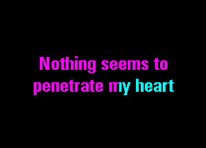Nothing seems to

penetrate my heart