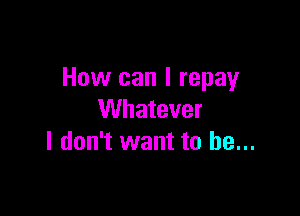 How can I repay

Whatever
I don't want to be...