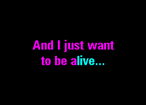And I just want

to be alive...