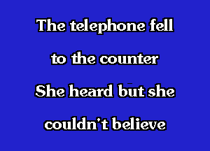 The telephone fell
to the counter

She heard but she

couldn't believe I