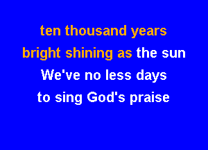 ten thousand years
bright shining as the sun

We've no less days
to sing God's praise