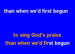 than when we'd first begun

to sing God's praise
than when we'd first begun