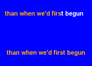 than when we'd first begun

than when we'd first begun