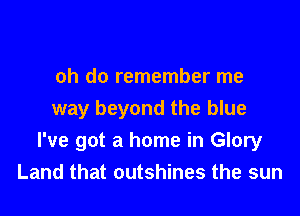 oh do remember me

way beyond the blue
I've got a home in Glory
Land that outshines the sun