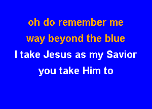 oh do remember me
way beyond the blue
I take Jesus as my Savior

you take Him to