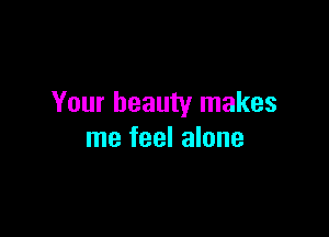 Your beauty makes

me feel alone