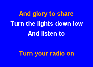 And glory to share
Turn the lights down low
And listen to

Turn your radio on