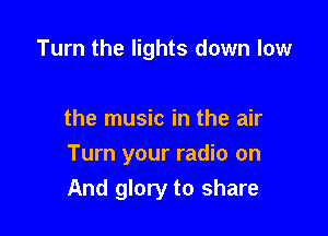 Turn the lights down low

the music in the air

Turn your radio on
And glory to share