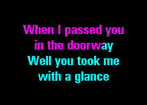 When I passed you
in the doorway

Well you took me
with a glance