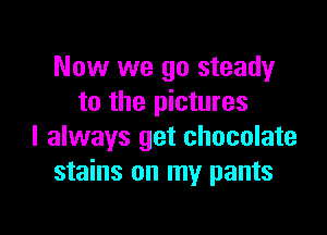 Now we go steady
to the pictures

I always get chocolate
stains on my pants