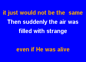 it just would not be the same
Then suddenly the air was
filled with strange

even if He was alive