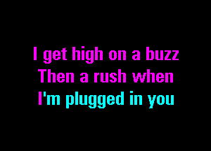 I get high on a buzz

Then a rush when
I'm plugged in you