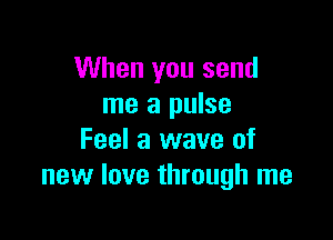 When you send
me a pulse

Feel a wave of
new love through me