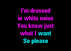 I'm dressed
in white noise

You know iust
what I want
So please
