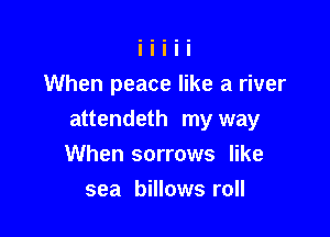 When peace like a river

attendeth my way
When sorrows like

sea billows roll