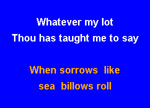 Whatever my lot
Thou has taught me to say

When sorrows like
sea billows roll