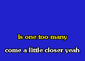 Is one too many

come a little closer yeah