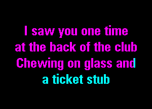 I saw you one time
at the hack of the club

Chewing on glass and
a ticket stub