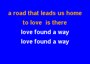 a road that leads us home
to love is there
love found a way

love found a way