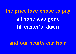 the price love chose to pay

all hope was gone
till easter's dawn

and our hearts can hold