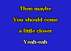 Then maybe

You should come

a little closer

Yeah-eah