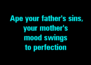 Ape your father's sins,
your mother's

mood swings
to perfection