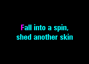 Fall into a spin,

shed another skin